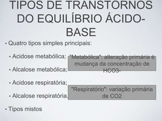 TIPOS DE TRANSTORNOS
     DO EQUILÍBRIO ÁCIDO-
             BASE
•   Quatro tipos simples principais:

    •   Acidose metabólica; "Metabólica": alteração primária é
                                mudança da concentração de
    •   Alcalose metabólica;             HCO3-

    •   Acidose respiratória;
                             "Respiratório": variação primária
    • Alcalose respiratória.             de CO2

•   Tipos mistos
 