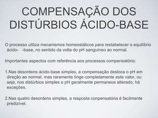 COMPENSAÇÃO DOS
  DISTÚRBIOS ÁCIDO-BASE
O processo utiliza mecanismos homeostáticos para restabelecer o equilíbrio
 ácido- -base, no sentido da volta do pH sanguíneo ao normal.

Importantes aspectos com referência aos processos compensatório:

1.Nas desordens ácido-base simples, a compensação desloca o pH em
 direção ao normal, mas raramente tinge completamente este valor, ou
 seja, nos distúrbios simples o pH geralmente permanece alterado; há
 exceções.

2.Nas quatro desordens simples, a resposta conpensatória é facilmente
 predizível.
 