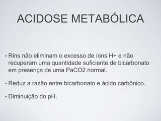 ACIDOSE METABÓLICA


•   Rins não eliminam o excesso de íons H+ e não
    recuperam uma quantidade suficiente de bicarbonato
    em presença de uma PaCO2 normal.

•   Reduz a razão entre bicarbonato e ácido carbônico.

•   Diminuição do pH.
 
