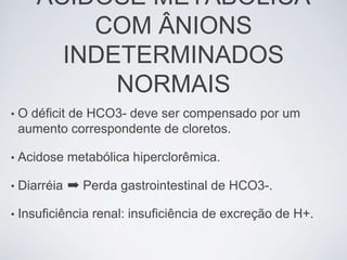 ACIDOSE METABÓLICA
           COM ÂNIONS
         INDETERMINADOS
             NORMAIS
•   O déficit de HCO3- deve ser compensado por um
    aumento correspondente de cloretos.

•   Acidose metabólica hiperclorêmica.

•   Diarréia ➡ Perda gastrointestinal de HCO3-.

•   Insuficiência renal: insuficiência de excreção de H+.
 