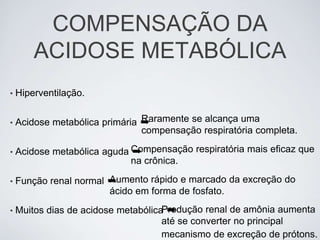 COMPENSAÇÃO DA
        ACIDOSE METABÓLICA
•   Hiperventilação.


•                               Raramente se alcança uma
    Acidose metabólica primária ➡
                                compensação respiratória completa.

•   Acidose metabólica aguda Compensação respiratória mais eficaz que
                             ➡
                             na crônica.

•                       Aumento rápido e marcado da excreção do
    Função renal normal ➡
                        ácido em forma de fosfato.
•                                     ➡
    Muitos dias de acidose metabólicaProdução renal de amônia aumenta
                                     até se converter no principal
                                     mecanismo de excreção de prótons.
 