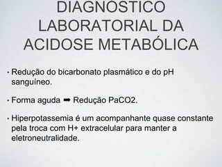 DIAGNÓSTICO
        LABORATORIAL DA
       ACIDOSE METABÓLICA
•   Redução do bicarbonato plasmático e do pH
    sanguíneo.

•   Forma aguda ➡ Redução PaCO2.

•   Hiperpotassemia é um acompanhante quase constante
    pela troca com H+ extracelular para manter a
    eletroneutralidade.
 