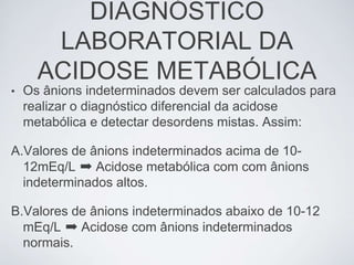 DIAGNÓSTICO
       LABORATORIAL DA
      ACIDOSE METABÓLICA
•   Os ânions indeterminados devem ser calculados para
    realizar o diagnóstico diferencial da acidose
    metabólica e detectar desordens mistas. Assim:

A.Valores de ânions indeterminados acima de 10-
  12mEq/L ➡ Acidose metabólica com com ânions
  indeterminados altos.

B.Valores de ânions indeterminados abaixo de 10-12
  mEq/L ➡ Acidose com ânions indeterminados
  normais.
 