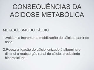 CONSEQUÊNCIAS DA
    ACIDOSE METABÓLICA

METABOLISMO DO CÁLCIO

1.Acidemia incrementa mobilização do cálcio a partir do
 osso.

2.Reduz a ligação do cálcio ionizado à albumina e
 diminui a reabsorção renal do cálcio, produzindo
 hipercalciúria.
 