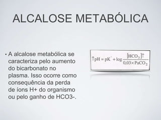 ALCALOSE METABÓLICA

•   A alcalose metabólica se
    caracteriza pelo aumento
    do bicarbonato no
    plasma. Isso ocorre como
    consequência da perda
    de íons H+ do organismo
    ou pelo ganho de HCO3-.
 