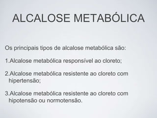 ALCALOSE METABÓLICA

Os principais tipos de alcalose metabólica são:

1.Alcalose metabólica responsível ao cloreto;

2.Alcalose metabólica resistente ao cloreto com
 hipertensão;

3.Alcalose metabólica resistente ao cloreto com
 hipotensão ou normotensão.
 