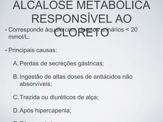 ALCALOSE METABÓLICA
          RESPONSÍVEL AO
• Corresponde àquela com cloretos urinários < 20
  mmol/L.        CLORETO
•   Principais causas:

     A. Perdas de secreções gástricas;

     B. Ingestão de altas doses de antiácidos não
        absorvíveis;

     C.Trazida ou diuréticos de alça;

     D.Após hipercapenia;
 