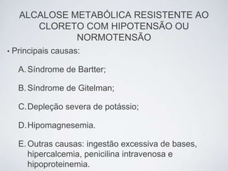 ALCALOSE METABÓLICA RESISTENTE AO
        CLORETO COM HIPOTENSÃO OU
               NORMOTENSÃO
•   Principais causas:

     A. Síndrome de Bartter;

     B. Síndrome de Gitelman;

     C.Depleção severa de potássio;

     D.Hipomagnesemia.

     E. Outras causas: ingestão excessiva de bases,
        hipercalcemia, penicilina intravenosa e
        hipoproteinemia.
 