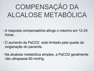 COMPENSAÇÃO DA
     ALCALOSE METABÓLICA

•   A resposta compensatória atinge o máximo em 12-24
    horas.

•   O aumento da PaCO2 está limitado pela queda da
    oxigenação do paciente.

•   Na alcalose metabólica simples, a PaCO2 geralmente
    não ultrapassa 60 mmHg.
 