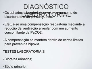 DIAGNÓSTICO
• Os achados laboratoriais revelam o aumento do
            LABORATORIAL
  bicarbonato e do pH sanguíneo.

• Efetua-se
          uma compensação respiratória mediante a
 redução da ventilação alveolar com um aumento
 concomitante da PaCO2.

•A compensação se mantém dentro de certos limites
 para prevenir a hipóxia.

TESTES LABORATORIAIS

• Cloretos   urinários;

• Sódio   urinário;
 