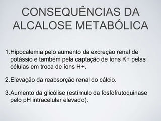CONSEQUÊNCIAS DA
  ALCALOSE METABÓLICA

1.Hipocalemia pelo aumento da excreção renal de
  potássio e também pela captação de íons K+ pelas
  células em troca de íons H+.

2.Elevação da reabsorção renal do cálcio.

3.Aumento da glicólise (estímulo da fosfofrutoquinase
  pelo pH intracelular elevado).
 