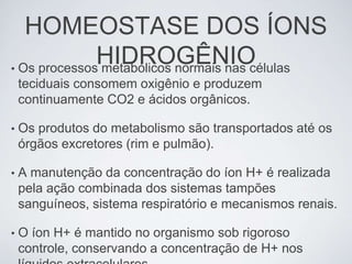 HOMEOSTASE DOS ÍONS
              HIDROGÊNIO
• Os processos metabólicos normais nas células
    teciduais consomem oxigênio e produzem
    continuamente CO2 e ácidos orgânicos.

•   Os produtos do metabolismo são transportados até os
    órgãos excretores (rim e pulmão).

•   A manutenção da concentração do íon H+ é realizada
    pela ação combinada dos sistemas tampões
    sanguíneos, sistema respiratório e mecanismos renais.

•   O íon H+ é mantido no organismo sob rigoroso
    controle, conservando a concentração de H+ nos
 