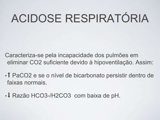 ACIDOSE RESPIRATÓRIA


Caracteriza-se pela incapacidade dos pulmões em
 eliminar CO2 suficiente devido à hipoventilação. Assim:

•⬆PaCO2 e se o nível de bicarbonato persistir dentro de
faixas normais.

•⬇   Razão HCO3-/H2CO3 com baixa de pH.
 