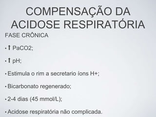 COMPENSAÇÃO DA
     ACIDOSE RESPIRATÓRIA
FASE CRÔNICA

•⬆   PaCO2;

•⬆   pH;

• Estimula   o rim a secretario íons H+;

• Bicarbonato   regenerado;

• 2-4   dias (45 mmol/L);

• Acidose   respiratória não complicada.
 