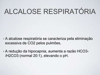 ALCALOSE RESPIRATÓRIA


•   A alcalose respiratória se caracteriza pela eliminação
    excessiva de CO2 pelos pulmões.

•   A redução da hipocapnia, aumenta a razão HCO3-
    /H2CO3 (normal 20:1), elevando o pH.
 