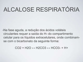 ALCALOSE RESPIRATÓRIA


•Na fase aguda, a redução dos ácidos voláteis
circulantes requer a saída do H+ do compartimento
celular para os líquidos extracelulares, onde combinam-
se com o bicarbonato da seguinte forma:

        CO2 + H2O ↔ H2CO3 ↔ HCO3- + H+
 