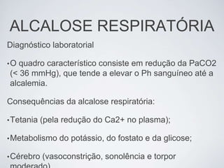 ALCALOSE RESPIRATÓRIA
Diagnóstico laboratorial

•O quadro característico consiste em redução da PaCO2
(< 36 mmHg), que tende a elevar o Ph sanguíneo até a
alcalemia.

Consequências da alcalose respiratória:

• Tetania   (pela redução do Ca2+ no plasma);

• Metabolismo   do potássio, do fostato e da glicose;

• Cérebro   (vasoconstrição, sonolência e torpor
 