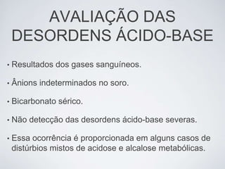 AVALIAÇÃO DAS
    DESORDENS ÁCIDO-BASE
•   Resultados dos gases sanguíneos.

•   Ânions indeterminados no soro.

•   Bicarbonato sérico.

•   Não detecção das desordens ácido-base severas.

•   Essa ocorrência é proporcionada em alguns casos de
    distúrbios mistos de acidose e alcalose metabólicas.
 