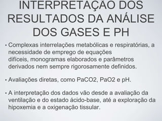 INTERPRETAÇÃO DOS
    RESULTADOS DA ANÁLISE
       DOS GASES E PH
•   Complexas interrelações metabólicas e respiratórias, a
    necessidade de emprego de equações
    difíceis, monogramas elaborados e parâmetros
    derivados nem sempre rigorosamente definidos.

•   Avaliações diretas, como PaCO2, PaO2 e pH.

•   A interpretação dos dados vão desde a avaliação da
    ventilação e do estado ácido-base, até a exploração da
    hipoxemia e a oxigenação tissular.
 