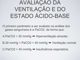 AVALIAÇÃO DA
      VENTILAÇÃO E DO
     ESTADO ÁCIDO-BASE
O primeiro parâmetro a ser avaliado na análise dos
 gases sanguíneos é a PaCO2, de forma que:

A.PaCO2 < 30 mmHg ➡ Hiperventilação alveolar.

B.30 mmHg < PaCO2 < 45 mmHg ➡ Ventilação normal.

C.PaCO2 > 45 mmHg ➡ Insuficiência respiratória.
 