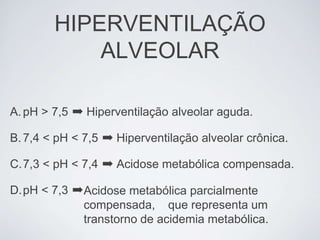 HIPERVENTILAÇÃO
            ALVEOLAR

A. pH > 7,5 ➡ Hiperventilação alveolar aguda.

B. 7,4 < pH < 7,5 ➡ Hiperventilação alveolar crônica.

C.7,3 < pH < 7,4 ➡ Acidose metabólica compensada.

D.pH < 7,3 ➡ Acidose metabólica parcialmente
             compensada, que representa um
             transtorno de acidemia metabólica.
 