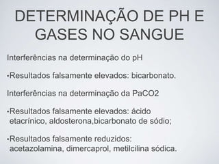 DETERMINAÇÃO DE PH E
    GASES NO SANGUE
Interferências na determinação do pH

• Resultados   falsamente elevados: bicarbonato.

Interferências na determinação da PaCO2

• Resultados falsamente elevados: ácido
etacrínico, aldosterona,bicarbonato de sódio;

• Resultados
           falsamente reduzidos:
acetazolamina, dimercaprol, metilcilina sódica.
 