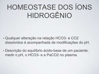 HOMEOSTASE DOS ÍONS
         HIDROGÊNIO


•   Qualquer alteração na relação HCO3- e CO2
    dissolvidos é acompanhada de modificações do pH.

•   Descrição do equilíbrio ácido-base de um paciente:
    medir o pH, o HCO3- e a PaCO2 no plasma.
 