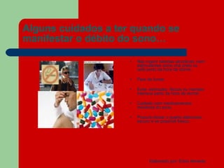 Alguns cuidados a ter quando se manifestar o débito do sono… Não ingerir bebidas alcoólicas ,nem estimulantes como chá preto ou café perto da hora de dormir. Pare de fumar. Evite  estímulos  fisícos ou mentais intensos perto da hora de dormir. Cuidado com medicamentos indutores do sono. Procure deixar o quarto silencioso , escuro e se possível fresco. 