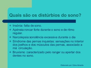 Quais são os distúrbios do sono? Insónia: falta de sono. Apéneia:roncar forte durante o sono e de ritmo regular. Narcolepsia:sonolência excessiva durante o dia Síndrome das pernas inquietas: sensações no interior dos joelhos e dos músculos das pernas, associado a má  circulação. Bruxismo :caracterizado pelo ranger ou apertar dos dentes no sono. 