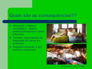 Quais são as consequências?? Afectando o sistema imunológico , deixa a pessoa susceptível a varias infecções. Também responsáveis por destruição de carros em acidentes Prejudica carreiras, e até arruína o casamento 