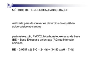 MÉTODO DE HENDERSON-HASSELBALCH



•utilizada para descrever os distúrbios do equilíbrio
ácido-básico no sangue


parâmetros: pH, PaCO2, bicarbonato, excesso de base
(BE = Base Excess) e anion gap (AG) ou intervalo
aniônico

BE = 0,9287 x [( BIC – 24,4)] + (14,83 x pH – 7,4)]
 
