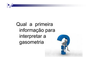 Qual a primeira
 informação para
 interpretar a
 gasometria
 