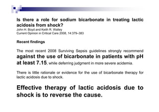 Is there a role for sodium bicarbonate in treating lactic
acidosis from shock?
John H. Boyd and Keith R. Walley
Current Opinion in Critical Care 2008, 14:379–383

Recent findings

The most recent 2008 Surviving Sepsis guidelines strongly recommend
against the use of bicarbonate in patients with pH
at least 7.15, while deferring judgment in more severe acidemia.
There is little rationale or evidence for the use of bicarbonate therapy for
lactic acidosis due to shock.

Effective therapy of lactic acidosis due to
shock is to reverse the cause.
 