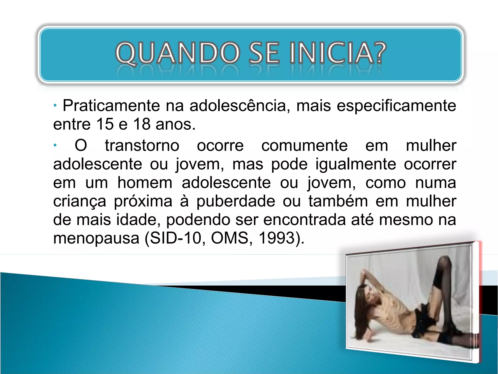 Praticamente na adolescência, mais especificamente entre 15 e 18 anos. O transtorno ocorre comumente em mulher adolescente ou jovem, mas pode igualmente ocorrer em um homem adolescente ou jovem, como numa criança próxima à puberdade ou também em mulher de mais idade, podendo ser encontrada até mesmo na menopausa (SID-10, OMS, 1993). 