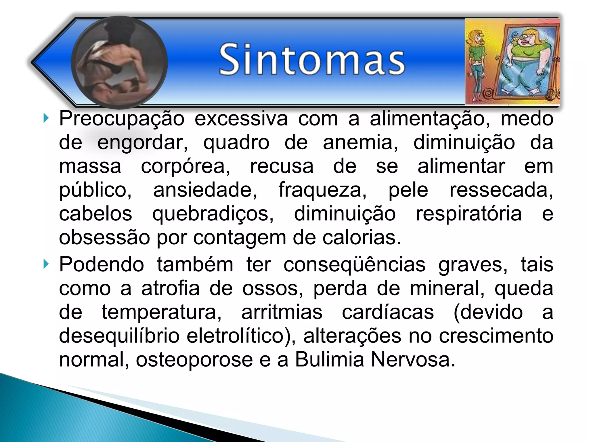 Preocupação excessiva com a alimentação, medo de engordar, quadro de anemia, diminuição da massa corpórea, recusa de se alimentar em público, ansiedade, fraqueza, pele ressecada, cabelos quebradiços, diminuição respiratória e obsessão por contagem de calorias. Podendo também ter conseqüências graves, tais como a atrofia de ossos, perda de mineral, queda de temperatura, arritmias cardíacas (devido a desequilíbrio eletrolítico), alterações no crescimento normal, osteoporose e a Bulimia Nervosa. 