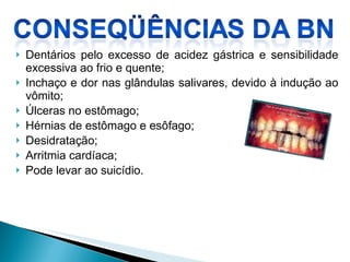 Dentários pelo excesso de acidez gástrica e sensibilidade excessiva ao frio e quente;  Inchaço e dor nas glândulas salivares, devido à indução ao vômito;  Úlceras no estômago;  Hérnias de estômago e esôfago;  Desidratação;  Arritmia cardíaca;  Pode levar ao suicídio. 