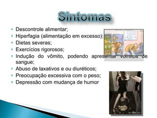 Descontrole alimentar; Hiperfagia (alimentação em excesso); Dietas severas; Exercícios rigorosos;  Indução do vômito, podendo apresentar vômitos de sangue;  Abuso de laxativos e ou diuréticos;  Preocupação excessiva com o peso; Depressão com mudança de humor 