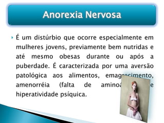 É um distúrbio que ocorre especialmente em mulheres jovens, previamente bem nutridas e até mesmo obesas durante ou após a puberdade. É caracterizada por uma aversão patológica aos alimentos, emagrecimento, amenorréia (falta de aminoácidos) e hiperatividade psíquica. 