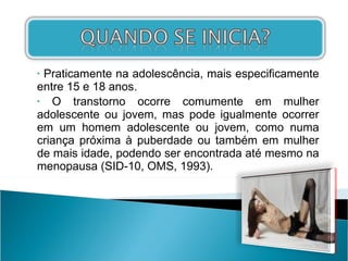 Praticamente na adolescência, mais especificamente entre 15 e 18 anos. O transtorno ocorre comumente em mulher adolescente ou jovem, mas pode igualmente ocorrer em um homem adolescente ou jovem, como numa criança próxima à puberdade ou também em mulher de mais idade, podendo ser encontrada até mesmo na menopausa (SID-10, OMS, 1993). 