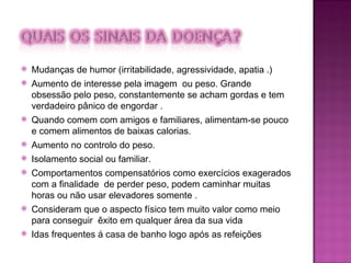 Mudanças de humor (irritabilidade, agressividade, apatia .)  Aumento de interesse pela imagem  ou peso. Grande obsessão pelo peso, constantemente se acham gordas e tem verdadeiro pânico de engordar . Quando comem com amigos e familiares, alimentam-se pouco e comem alimentos de baixas calorias.  Aumento no controlo do peso. Isolamento social ou familiar.  Comportamentos compensatórios como exercícios exagerados com a finalidade  de perder peso, podem caminhar muitas horas ou não usar elevadores somente .  Consideram que o aspecto físico tem muito valor como meio para conseguir  êxito em qualquer área da sua vida Idas frequentes á casa de banho logo após as refeições 