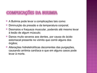 A Bulimia pode levar a complicações tais como: Diminuição da pressão e da temperatura corporal; Desmaios e fraqueza muscular, podendo até mesmo levar à lesão de algum músculo;  Danos muito severos aos dentes, por causa do ácido estomacal presente no vómito que corrói alguns dos órgãos; Alterações hidreletrolíticas decorrentes das purgações, causando arritmia cardíaca e que em alguns casos pode levar à morte. 