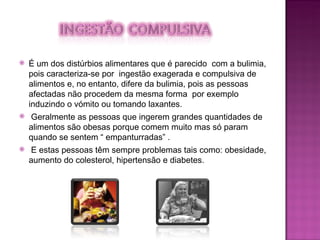 É um dos distúrbios alimentares que é parecido  com a bulimia, pois caracteriza-se por  ingestão exagerada e compulsiva de alimentos e, no entanto, difere da bulimia, pois as pessoas afectadas não procedem da mesma forma  por exemplo induzindo o vómito ou tomando laxantes. Geralmente as pessoas que ingerem grandes quantidades de alimentos são obesas porque comem muito mas só param quando se sentem “ empanturradas” . E estas pessoas têm sempre problemas tais como: obesidade, aumento do colesterol, hipertensão e diabetes. 