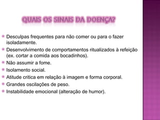 Desculpas frequentes para não comer ou para o fazer isoladamente. Desenvolvimento de comportamentos ritualizados à refeição (ex. cortar a comida aos bocadinhos). Não assumir a fome. Isolamento social. Atitude critica em relação à imagem e forma corporal. Grandes oscilações de peso. Instabilidade emocional (alteração de humor). 