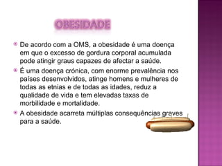 De acordo com a OMS, a obesidade é uma doença em que o excesso de gordura corporal acumulada pode atingir graus capazes de afectar a saúde. É uma doença crónica, com enorme prevalência nos países desenvolvidos, atinge homens e mulheres de todas as etnias e de todas as idades, reduz a qualidade de vida e tem elevadas taxas de morbilidade e mortalidade. A obesidade acarreta múltiplas consequências graves para a saúde. 