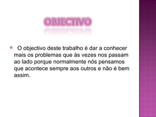 O objectivo deste trabalho é dar a conhecer mais os problemas que ás vezes nos passam ao lado porque normalmente nós pensamos que acontece sempre aos outros e não é bem assim. 