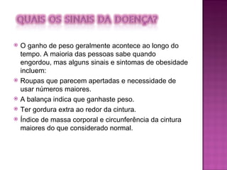 O ganho de peso geralmente acontece ao longo do tempo. A maioria das pessoas sabe quando engordou, mas alguns sinais e sintomas de obesidade incluem: Roupas que parecem apertadas e necessidade de usar números maiores. A balança indica que ganhaste peso. Ter gordura extra ao redor da cintura. Índice de massa corporal e circunferência da cintura maiores do que considerado normal. 