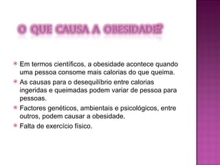 Em termos científicos, a obesidade acontece quando uma pessoa consome mais calorias do que queima.  As causas para o desequilíbrio entre calorias ingeridas e queimadas podem variar de pessoa para pessoas. Factores genéticos, ambientais e psicológicos, entre outros, podem causar a obesidade. Falta de exercício físico. 