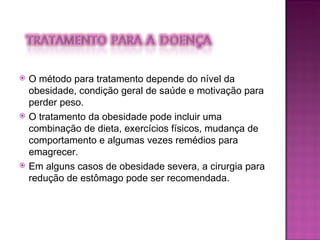 O método para tratamento depende do nível da obesidade, condição geral de saúde e motivação para perder peso.  O tratamento da obesidade pode incluir uma combinação de dieta, exercícios físicos, mudança de comportamento e algumas vezes remédios para emagrecer.  Em alguns casos de obesidade severa, a cirurgia para redução de estômago pode ser recomendada. 