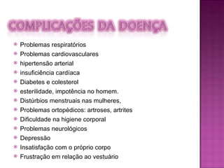 Problemas respiratórios Problemas cardiovasculares hipertensão arterial insuficiência cardíaca Diabetes e colesterol esterilidade, impotência no homem. Distúrbios menstruais nas mulheres,  Problemas ortopédicos: artroses, artrites Dificuldade na higiene corporal Problemas neurológicos Depressão Insatisfação com o próprio corpo  Frustração em relação ao vestuário  