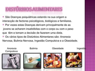 São Doenças psiquiátricas estando na sua origem a  interacção de factores psicológicos, biológicos e familiares. Por vezes estas Doenças derivam principalmente de as jovens se acharem insatisfeitas com o corpo ou com o peso  que  têm e tomam a decisão de fazerem uma dieta. Os vários tipos de Distúrbios Alimentares são: Anorexia  Nervosa, Bulimia Nervosa, Ingestão Compulsiva e a Obesidade. Anorexia  Bulimia  Obesidade  Ingestão  Compulsiva 